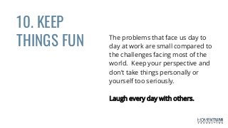 10. KEEP
THINGS FUN The problems that face us day to
day at work are small compared to
the challenges facing most of the
world. Keep your perspective and
don’t take things personally or
yourself too seriously.
Laugh every day with others.
 