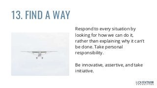 13. FIND A WAY
Respond to every situation by
looking for how we can do it,
rather than explaining why it can’t
be done. Take personal
responsibility.
Be innovative, assertive, and take
initiative.
 
