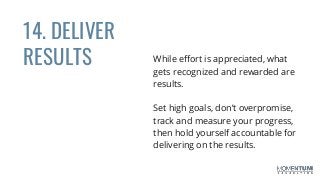14. DELIVER
RESULTS While effort is appreciated, what
gets recognized and rewarded are
results.
Set high goals, don’t overpromise,
track and measure your progress,
then hold yourself accountable for
delivering on the results.
 