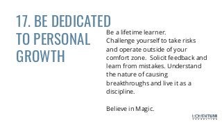 17. BE DEDICATED
TO PERSONAL
GROWTH
Be a lifetime learner.
Challenge yourself to take risks
and operate outside of your
comfort zone. Solicit feedback and
learn from mistakes. Understand
the nature of causing
breakthroughs and live it as a
discipline.
Believe in Magic.
 