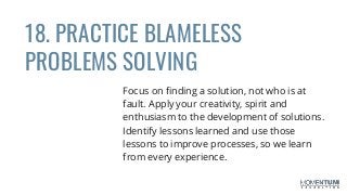 18. PRACTICE BLAMELESS
PROBLEMS SOLVING
Focus on finding a solution, not who is at
fault. Apply your creativity, spirit and
enthusiasm to the development of solutions.
Identify lessons learned and use those
lessons to improve processes, so we learn
from every experience.
 