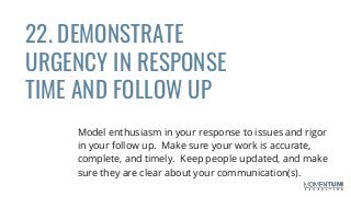 22. DEMONSTRATE
URGENCY IN RESPONSE
TIME AND FOLLOW UP
Model enthusiasm in your response to issues and rigor
in your follow up. Make sure your work is accurate,
complete, and timely. Keep people updated, and make
sure they are clear about your communication(s).
 