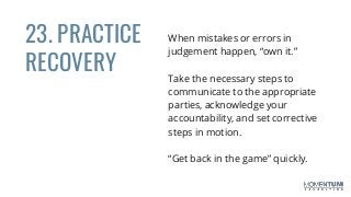 23. PRACTICE
RECOVERY
When mistakes or errors in
judgement happen, “own it.”
Take the necessary steps to
communicate to the appropriate
parties, acknowledge your
accountability, and set corrective
steps in motion.
“Get back in the game” quickly.
 