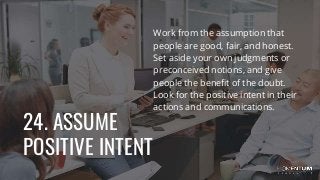 24. ASSUME
POSITIVE INTENT
Work from the assumption that
people are good, fair, and honest.
Set aside your own judgments or
preconceived notions, and give
people the benefit of the doubt.
Look for the positive intent in their
actions and communications.
 