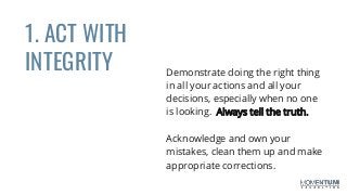 1. ACT WITH
INTEGRITY Demonstrate doing the right thing
in all your actions and all your
decisions, especially when no one
is looking. Always tell the truth.
Acknowledge and own your
mistakes, clean them up and make
appropriate corrections.
 