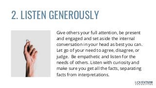 Give others your full attention, be present
and engaged and set aside the internal
conversation in your head as best you can.
Let go of your need to agree, disagree, or
judge. Be empathetic and listen for the
needs of others. Listen with curiosity and
make sure you get all the facts, separating
facts from interpretations.
2. LISTEN GENEROUSLY
 