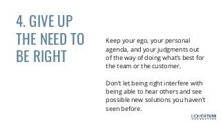 4. GIVE UP
THE NEED TO
BE RIGHT
Keep your ego, your personal
agenda, and your judgments out
of the way of doing what’s best for
the team or the customer.
Don’t let being right interfere with
being able to hear others and see
possible new solutions you haven’t
seen before.
 