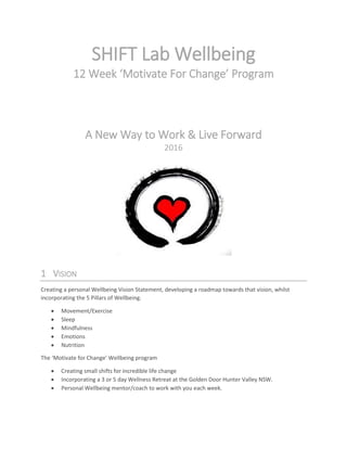 SHIFT Lab Wellbeing
12 Week ‘Motivate For Change’ Program
A New Way to Work & Live Forward
2016
1 VISION
Creating a personal Wellbeing Vision Statement, developing a roadmap towards that vision, whilst
incorporating the 5 Pillars of Wellbeing.
 Movement/Exercise
 Sleep
 Mindfulness
 Emotions
 Nutrition
The ‘Motivate for Change’ Wellbeing program
 Creating small shifts for incredible life change
 Incorporating a 3 or 5 day Wellness Retreat at the Golden Door Hunter Valley NSW.
 Personal Wellbeing mentor/coach to work with you each week.
 