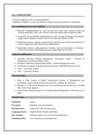 PPaaggee 33 ||UUMMEESSHH..KKOOTTWWAANNII
- Ensured compliance with accounting deadlines.
- Inputting of supplier invoices and employee expense claims & deduction to the ledgers.
Key accomplishments & value additions_ ____
 Detected misappropriation in cash account and credit card account during the
internal operations. Lack in the internal control procedures and rectified the same.
 Assisted IT for successfully implementing in setup / revamp of manual accounting (in
ledger) from Champion Cleaners POS to real time data transfer in ERP.
 Maintained positive working environment by reporting any unusual and immoral act
to the management while maintaining confidentiality.
 Independent statutory audit, perpetual inventory audit & investigation of shortage /
excess of inventory; and effecting necessary adjustments for the same.
Academic qualifications_____________ _____________ _________________________
 Currently pursuing Certified Management Accountant (CMA) – Institute of
Management Accountants (IMA, USA).
 Bachelor of Business Administration (BBA) – Sikkim Manipal University.
 Certificate in Logistics & Supply Chain Professional. (IPSCMI, Delaware, USA).
 H.S.C – University of Pune.
 S.S.C – University of Pune.
Extra-curricular: ____________________________________________________
1. Been a Team Leader at Zabeel International Institute of Management and
Technology. Organizing PowerPoint presentations, seminars & workshops.
2. Member of Toastmasters International (www.toastmasterinternational.org). Awarded
‘Best Table Topic Speaker’.
3. Successfully completed project on ‘Working Capital Management’ in the final year of
BBA.
Personal vitae:______________________________________________________________
Nationality : Indian.
Visa status : Residence visa (transferable).
Driving License : Valid UAE LMV driving license.
Languages known : English, Hindi, Marathi and Sindhi.
Key strengths : Self-motivated, An eye for detail and Optimistic.
LinkedIn profile : www.linkedin.com/umeshkotwani
 