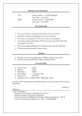 Driving License information
UAE : License Number – 1114293 (Manual)
Issue Date - 14-04-2016
INDIA : License Number - 24/3385/2008
Issue Date - 24-10-2008
Networking skills
 Network processing, centralized and distributive network connection
 Installing, configuring and administering network technologies
 Active directory management,NTFS security, disk quota management
 Good understanding of OSI Model,TCP/IP protocol suite (IP, ARP, ICMP,TCP,
UDP, RARP, FTP, TFTP)
 Well understanding of Bridging and switching concepts and LAN technologies
 IP addressing and subnetting, Routing concepts.
Training
 Training on network management in JNTBGRI, Palodu, Trivandrum
 Network training conducted by TIME international,TVM.
Personal Profile
 Marital status : Single.
 Religion : Islam
 Nationality : Indian
 Date of Birth : 17 January 1987
 Passport No : J9141617
 Languages known: English, Hindi, Malayalam, Tamil.
I, hereby declare that the above stated information is correct and true to the best of my
knowledge.
ALTHAF A
Reference
1. Dr. S. Sreekumar
Scientist and Coordinator of Bioinformatics Centre
Scientist-in-charge, Saraswathy Thangavelu
Extension Centre of JNTBGRI, Puthenthope, Thiruvananthapuram - 695 58
E-mail: drsreekumar@rediffmail.com : Mob: +919446480968
 