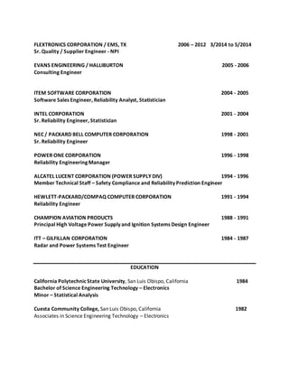 FLEXTRONICS CORPORATION / EMS, TX 2006 – 2012 3/2014 to 5/2014
Sr. Quality / Supplier Engineer - NPI
EVANS ENGINEERING / HALLIBURTON 2005 - 2006
Consulting Engineer
ITEM SOFTWARE CORPORATION 2004 - 2005
Software Sales Engineer, Reliability Analyst, Statistician
INTEL CORPORATION 2001 - 2004
Sr. Reliability Engineer, Statistician
NEC / PACKARD BELL COMPUTER CORPORATION 1998 - 2001
Sr. Reliability Engineer
POWER ONE CORPORATION 1996 - 1998
Reliability Engineering Manager
ALCATEL LUCENT CORPORATION (POWER SUPPLY DIV) 1994 - 1996
Member Technical Staff – Safety Compliance and Reliability Prediction Engineer
HEWLETT-PACKARD/COMPAQ COMPUTER CORPORATION 1991 - 1994
Reliability Engineer
CHAMPION AVIATION PRODUCTS 1988 - 1991
Principal High Voltage Power Supply and Ignition Systems Design Engineer
ITT – GILFILLAN CORPORATION 1984 - 1987
Radar and Power Systems Test Engineer
EDUCATION
California PolytechnicState University, San Luis Obispo, California 1984
Bachelor of Science Engineering Technology – Electronics
Minor – Statistical Analysis
Cuesta Community College, San Luis Obispo, California 1982
Associates in Science Engineering Technology – Electronics
 