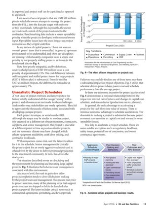 April 2016  •   Oil and Gas Facilities 13
is approved and project staff can be capitalized as opposed
to expensed.
I am aware of several projects that are USD 500 million-
plus in which the owner attempts to manage the project
from the FEL 2 into the Execute stages with only one
or two individuals. Although this is possible, the owner
surrenders all control of the project outcome to the
contractor. Benchmarking data indicate a severe operability
penalty when the project is developed with minimal owner
input. Operability issues have the most impact on project
economics as they cripple cash flow.
In my review of capital projects, I have not seen an
owner’s project team that is overstaffed. In general, upstream
projects tend to be understaffed, and often key disciplines
are missing. Unfortunately, companies incur a severe cost
penalty by not properly staffing projects, as shown in the
benchmark data in Fig. 4.
Note how poorly integrated, and by definition,
understaffed projects of USD 250 million incur a cost
penalty of approximately 15%. The cost difference between
well-integrated and staffed project teams for large projects
(USD 1 billion-plus) is substantial. Even for smaller
USD 25 million projects, the difference is noticeable at
approximately 7%.
Unrealistic Project Schedules
A root cause of project overruns and late projects is the
failure to fully understand all that can go “wrong” with a
project, and allowances are not made for these challenges.
Said another way, stakeholders are overly optimistic. They fail
to appreciate the thousands of failure points associated with
developing a unique project.
Each project is unique, or serial number 001.
Although the scope may be similar to another project,
it is executed by a different set of team members, contractors,
suppliers, and senior management. The project is executed
at a different point in time as previous similar projects,
and the economic climate may have changed, which
affects equipment availability, craft labor pricing, and
contractor workloads.
With uniqueness comes risk, and the failure to allow
for it in the schedule. Senior management is typically
the prime culprit for an overly aggressive schedule and is
often driven by the desire to deliver promised production
to the investment community. In turn, this drives the
stock price.
The situation described serves as a backdrop and
the environment for planning and executing large capital
projects. Fig. 5 illustrates the behaviors and consequences
associated with this environment.
At a macro level, the rush to get to first oil or
project completion tends to drive all decision making
by the project team and management. This means that prior
to project sanction, many of the planning steps that support
project success are skipped or left to be handled after
project approval. The latter includes critical items such as
commercial agreements, permitting, and key approvals.
Failure to successfully finalize any of these items may have
a substantial impact on project objectives. Fig. 5 shows that
schedule-driven projects have poorer cost and schedule
performance than the average project.
Is there any economic incentive for project acceleration?
Fig. 6 demonstrates a notional relationship between the
impact on internal rate of return and changes in capital cost,
schedule, and stream factor (production rate vs. planned).
In general, the only advantage to accelerating a
project is the cash-flow time value of money. There is
minimal economic advantage to schedule acceleration. The
downside to rushing a project is substantial because project
economics are sensitive to capital cost and stream factor or
operability issues.
It is folly to accelerate a project schedule. There are
some notable exceptions such as regulatory deadlines,
safety issues, potential loss of concession, and owner
contractual agreements.
Aggressive
Schedule
Driven Project
Poor Decision
Making and
Behaviors
Poor
Outcomes and
NPV Erosion
• 
• 
• 
• 
•
 
•
 
•
 
•
 
• 
*Adapted from Oil and Gas Facilities, Ed Merrow (April 2012).
NPV—net present value
Majority of major
EP projects
schedule-driven*
Poor project
planning
Inadequate field
appraisal
Open commercial
issues
Permitting issues
Poor stakeholder
alignment
Capex 42% higher
than average*
50% of projects
suffer production
issues*
Schedule outcome
worse than average
project
Fig. 4—The effect of team integration on project cost.
Fig. 5—Schedule-driven projects and business results.
–25
–20
–15
–10
–5
0
25MM 100MM 250MM 500MM 1B++
ImpactofTeamIntegration
onProjectCost
Project Cost (USD)
MM–million B–billion
Association for the Advancement of Cost Engineering and the
American Society of Mechanical Engineers, Joint Meeting, April 2011;
Independent Project Analysis
Key Functions
 Subsurface
 Operations
  Commercial
  Permitting
 Supply Chain
 HSE
 Facilities
 