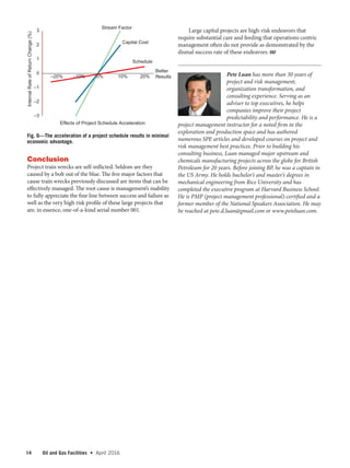 14 Oil and Gas Facilities  •   April 2016
Conclusion
Project train wrecks are self-inflicted. Seldom are they
caused by a bolt out of the blue. The five major factors that
cause train wrecks previously discussed are items that can be
effectively managed. The root cause is management’s inability
to fully appreciate the fine line between success and failure as
well as the very high risk profile of these large projects that
are, in essence, one-of-a-kind serial number 001.
Large capital projects are high-risk endeavors that
require substantial care and feeding that operations-centric
management often do not provide as demonstrated by the
dismal success rate of these endeavors. OGF
Pete Luan has more than 30 years of
project and risk management,
organization transformation, and
consulting experience. Serving as an
adviser to top executives, he helps
companies improve their project
predictability and performance. He is a
project management instructor for a noted firm in the
exploration and production space and has authored
numerous SPE articles and developed courses on project and
risk management best practices. Prior to building his
consulting business, Luan managed major upstream and
chemicals manufacturing projects across the globe for British
Petroleum for 20 years. Before joining BP, he was a captain in
the US Army. He holds bachelor’s and master’s degrees in
mechanical engineering from Rice University and has
completed the executive program at Harvard Business School.
He is PMP (project management professional)-certified and a
former member of the National Speakers Association. He may
be reached at pete.d.luan@gmail.com or www.peteluan.com.
–3
–2
–1
0
1
2
3
–20% 10% 20%
InternalRateofReturnChange(%)
Effects of Project Schedule Acceleration
Better
Results
Schedule
Capital Cost
Stream Factor
–10% 0%
Fig. 6—The acceleration of a project schedule results in minimal
economic advantage.
 