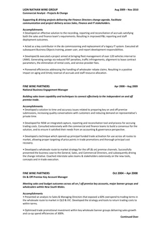LION NATHAN WINE GROUP Aug 2009 – Nov 2010
Commercial Analyst - Projects & Change
Supporting & driving projects delivering the Finance Directors change agenda. Facilitate
communication and project delivery across Sales, Finance and IT stakeholders.
Accomplishments
• Developed an effective solution to the recording, reporting and reconciliation of accruals satisfying
both the sales and finance team’s requirements. Resulting in improved P&L reporting and staff
deployment outcomes.
• Acted as a key contributor in the de-commissioning and replacement of a legacy IT system. Executed all
subsequent Business Objects training, power user, and report development responsibilities.
• Developed & executed a project aimed at bringing fleet management of over 120 vehicles internal to
LNWG. Generating savings via reduced FBT penalties, traffic infringements, alignment to lease contract
parameters, the elimination of rental costs, and service provider fees.
• Pioneered efficiencies addressing the handling of wholesaler rebate claims. Resulting in a positive
impact on aging and timely reversal of accruals and staff resource allocation.
FINE WINE PARTNERS Apr 2008 – Aug 2009
National Business Engagement Manager
Building sales team capability and techniques to connect effectively to the independent on and off
premise trade.
Accomplishments
• Developed a solution to time and accuracy issues related to preparing key on and off premise
submissions, increasing quality conversations with customers and reducing demand on representative’s
private time.
• Developed for NSW an integrated capture, reporting and reconciliation tool and process for accruing
trading costs. Consulted extensively with the commercial and finance teams to build a consensus for the
solution, and to ensure it satisfied their needs from an accounting & governance perspective.
• Developed a technique which opened up principal funded trade activation for use across all routes to
market, allowing proper targeting of price points in trade promotions and thorough principal cost
recovery.
• Developed a wholesale route to market strategy for the off (& on) premise channels. Successfully
presented the business case to the General, Sales, and Commercial Directors, and subsequently driving
the change initiative. Coached interstate sales teams & stakeholders extensively on the new tools,
concepts and in-trade execution.
FINE WINE PARTNERS Oct 2004 – Apr 2008
On & Off Premise Key Account Manager
Meeting sales and budget outcomes across all on / off premise key accounts, major banner groups and
wholesalers within New South Wales.
Accomplishments
• Presented an analysis to Sales & Managing Directors that exposed a 60% overspend to trading terms in
the wholesale route to market in QLD & VIC. Developed the strategy and tools to return trading costs to
within terms.
• Optimised trade promotional investment within key wholesale banner groups delivering sales growth
and co-op spend efficiencies of 300%.
Continued Over
 