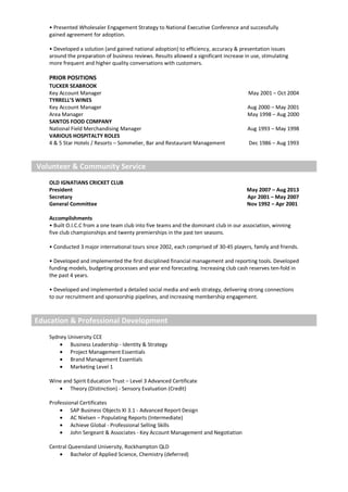 • Presented Wholesaler Engagement Strategy to National Executive Conference and successfully
gained agreement for adoption.
• Developed a solution (and gained national adoption) to efficiency, accuracy & presentation issues
around the preparation of business reviews. Results allowed a significant increase in use, stimulating
more frequent and higher quality conversations with customers.
PRIOR POSITIONS
TUCKER SEABROOK
Key Account Manager
TYRRELL’S WINES
Key Account Manager
Area Manager
SANTOS FOOD COMPANY
National Field Merchandising Manager
VARIOUS HOSPITALTY ROLES
4 & 5 Star Hotels / Resorts – Sommelier, Bar and Restaurant Management
May 2001 – Oct 2004
Aug 2000 – May 2001
May 1998 – Aug 2000
Aug 1993 – May 1998
Dec 1986 – Aug 1993
Volunteer & Community Service
OLD IGNATIANS CRICKET CLUB
President
Secretary
General Committee
May 2007 – Aug 2013
Apr 2001 – May 2007
Nov 1992 – Apr 2001
Accomplishments
• Built O.I.C.C from a one team club into five teams and the dominant club in our association, winning
five club championships and twenty premierships in the past ten seasons.
• Conducted 3 major international tours since 2002, each comprised of 30-45 players, family and friends.
• Developed and implemented the first disciplined financial management and reporting tools. Developed
funding models, budgeting processes and year end forecasting. Increasing club cash reserves ten-fold in
the past 4 years.
• Developed and implemented a detailed social media and web strategy, delivering strong connections
to our recruitment and sponsorship pipelines, and increasing membership engagement.
Education & Professional Development
Sydney University CCE
• Business Leadership - Identity & Strategy
• Project Management Essentials
• Brand Management Essentials
• Marketing Level 1
Wine and Spirit Education Trust – Level 3 Advanced Certificate
• Theory (Distinction) - Sensory Evaluation (Credit)
Professional Certificates
• SAP Business Objects XI 3.1 - Advanced Report Design
• AC Nielsen – Populating Reports (Intermediate)
• Achieve Global - Professional Selling Skills
• John Sergeant & Associates - Key Account Management and Negotiation
Central Queensland University, Rockhampton QLD
• Bachelor of Applied Science, Chemistry (deferred)
 