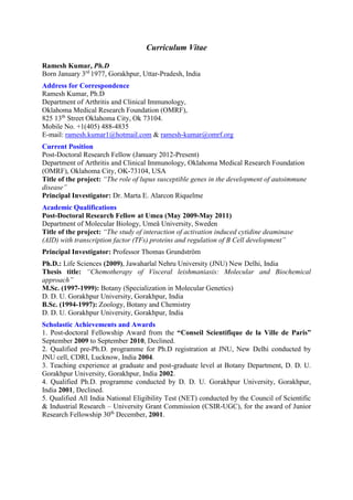 Curriculum Vitae
Ramesh Kumar, Ph.D
Born January 3rd
1977, Gorakhpur, Uttar-Pradesh, India
Address for Correspondence
Ramesh Kumar, Ph.D
Department of Arthritis and Clinical Immunology,
Oklahoma Medical Research Foundation (OMRF),
825 13th
Street Oklahoma City, Ok 73104.
Mobile No. +1(405) 488-4835
E-mail: ramesh.kumar1@hotmail.com & ramesh-kumar@omrf.org
Current Position
Post-Doctoral Research Fellow (January 2012-Present)
Department of Arthritis and Clinical Immunology, Oklahoma Medical Research Foundation
(OMRF), Oklahoma City, OK-73104, USA
Title of the project: “The role of lupus susceptible genes in the development of autoimmune
disease”
Principal Investigator: Dr. Marta E. Alarcon Riquelme
Academic Qualifications
Post-Doctoral Research Fellow at Umea (May 2009-May 2011)
Department of Molecular Biology, Umeå University, Sweden
Title of the project: “The study of interaction of activation induced cytidine deaminase
(AID) with transcription factor (TFs) proteins and regulation of B Cell development”
Principal Investigator: Professor Thomas Grundström
Ph.D.: Life Sciences (2009), Jawaharlal Nehru University (JNU) New Delhi, India
Thesis title: “Chemotherapy of Visceral leishmaniasis: Molecular and Biochemical
approach”
M.Sc. (1997-1999): Botany (Specialization in Molecular Genetics)
D. D. U. Gorakhpur University, Gorakhpur, India
B.Sc. (1994-1997): Zoology, Botany and Chemistry
D. D. U. Gorakhpur University, Gorakhpur, India
Scholastic Achievements and Awards
1. Post-doctoral Fellowship Award from the “Conseil Scientifique de la Ville de Paris”
September 2009 to September 2010, Declined.
2. Qualified pre-Ph.D. programme for Ph.D registration at JNU, New Delhi conducted by
JNU cell, CDRI, Lucknow, India 2004.
3. Teaching experience at graduate and post-graduate level at Botany Department, D. D. U.
Gorakhpur University, Gorakhpur, India 2002.
4. Qualified Ph.D. programme conducted by D. D. U. Gorakhpur University, Gorakhpur,
India 2001, Declined.
5. Qualified All India National Eligibility Test (NET) conducted by the Council of Scientific
& Industrial Research – University Grant Commission (CSIR-UGC), for the award of Junior
Research Fellowship 30th
December, 2001.
 