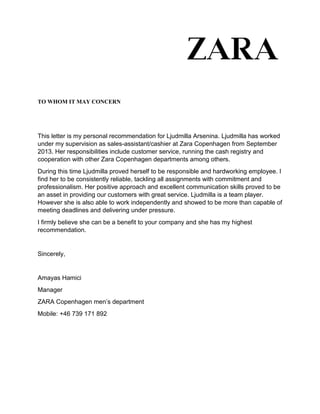 TO WHOM IT MAY CONCERN
This letter is my personal recommendation for Ljudmilla Arsenina. Ljudmilla has worked
under my supervision as sales-assistant/cashier at Zara Copenhagen from September
2013. Her responsibilities include customer service, running the cash registry and
cooperation with other Zara Copenhagen departments among others.
During this time Ljudmilla proved herself to be responsible and hardworking employee. I
find her to be consistently reliable, tackling all assignments with commitment and
professionalism. Her positive approach and excellent communication skills proved to be
an asset in providing our customers with great service. Ljudmilla is a team player.
However she is also able to work independently and showed to be more than capable of
meeting deadlines and delivering under pressure.
I firmly believe she can be a benefit to your company and she has my highest
recommendation.
Sincerely,
Amayas Hamici
Manager
ZARA Copenhagen men’s department
Mobile: +46 739 171 892
 