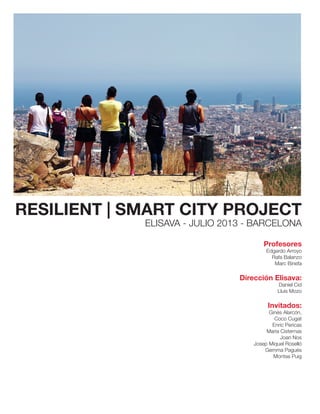 RESILIENT | SMART CITY PROJECT
ELISAVA - JULIO 2013 - BARCELONA
Profesores
Edgardo Arroyo
Rafa Balanzo
Marc Binefa
Dirección Elisava:
Daniel Cid
Lluis Mozo
Invitados:
Ginés Alarcón,
Coco Cugat
Enric Pericas
Maria Cisternas
Joan Nos
Josep Miquel Roselló
Gemma Pagués
Montse Puig
 