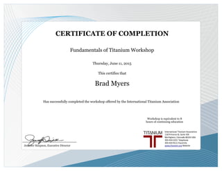 Fundamentals of Titanium Workshop
This certifies that
CERTIFICATE OF COMPLETION
Brad Myers
Has successfully completed the workshop offered by the International Titanium Association
_____________________________
Jennifer Simpson, Executive Director
Thursday, June 11, 2015
Workshop is equivalent to 8
hours of continuing education
 