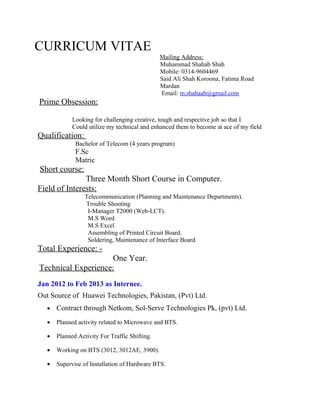 CURRICUM VITAE
Mailing Address:
Muhammad Shahab Shah
Mobile: 0314-9604469
Said Ali Shah Koroona, Fatima Road
Mardan
Email: m.shahaab@gmail.com
Prime Obsession:
Looking for challenging creative, tough and respective job so that I
Could utilize my technical and enhanced them to become at ace of my field
Qualification:
Bachelor of Telecom (4 years program)
F.Sc
Matric
Short course:
Three Month Short Course in Computer.
Field of Interests:
Telecommunication (Planning and Maintenance Departments).
Trouble Shooting
I-Manager T2000 (Web-LCT).
M.S Word
M.S Excel
Assembling of Printed Circuit Board.
Soldering, Maintenance of Interface Board
Total Experience: -
One Year.
Technical Experience:
Jan 2012 to Feb 2013 as Internee.
Out Source of Huawei Technologies, Pakistan, (Pvt) Ltd.
• Contract through Netkom, Sol-Serve Technologies Pk, (pvt) Ltd.
• Planned activity related to Microwave and BTS.
• Planned Activity For Traffic Shifting.
• Working on BTS (3012, 3012AE, 3900).
• Supervise of Installation of Hardware BTS.
 