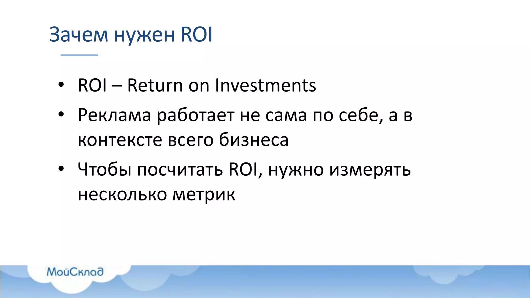 Зачем нужен ROI
• ROI – Return on Investments
• Реклама работает не сама по себе, а в
контексте всего бизнеса
• Чтобы посчитать ROI, нужно измерять
несколько метрик
 