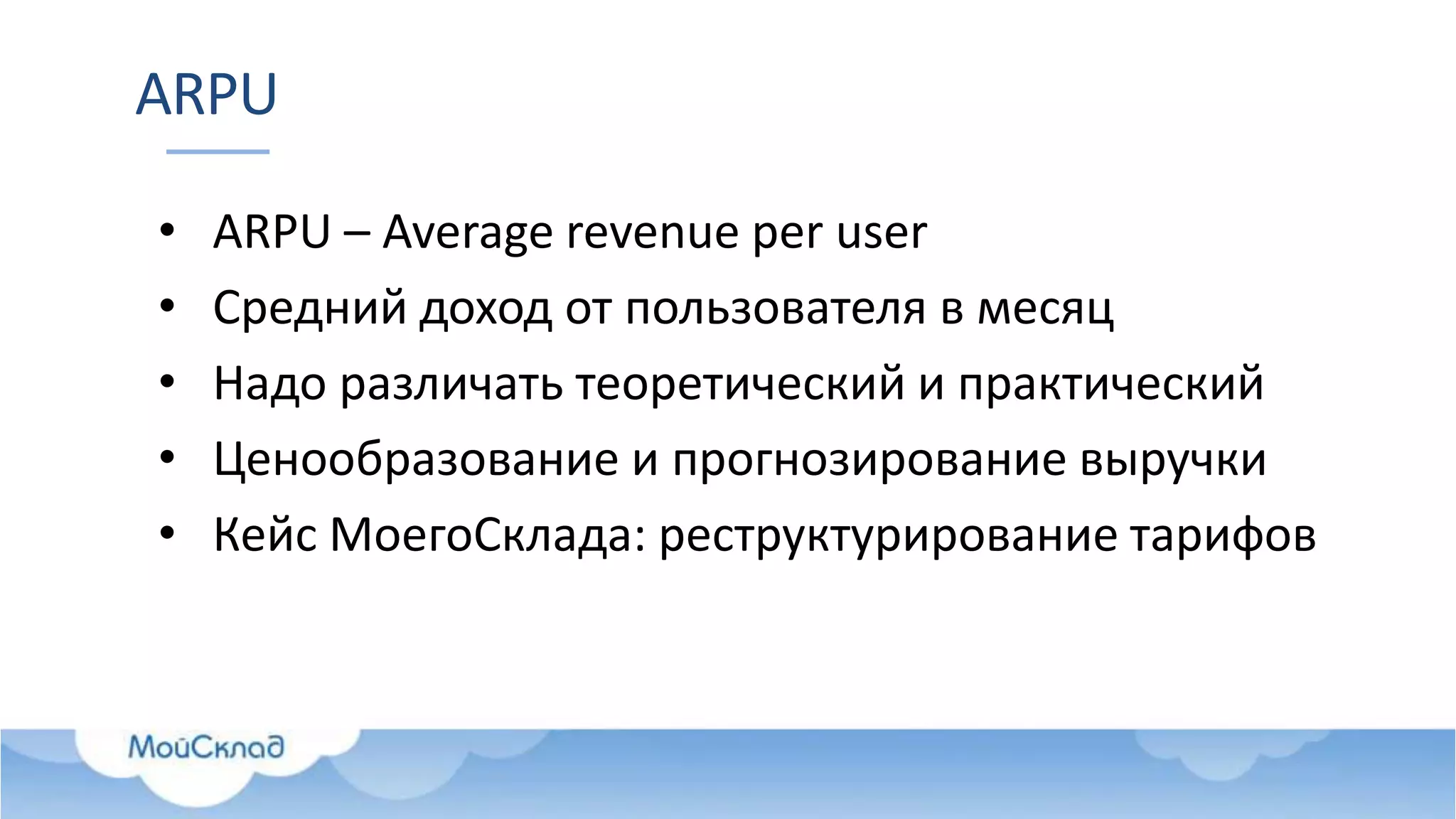 ARPU
• ARPU – Average revenue per user
• Средний доход от пользователя в месяц
• Надо различать теоретический и практический
• Ценообразование и прогнозирование выручки
• Кейс МоегоСклада: реструктурирование тарифов
 
