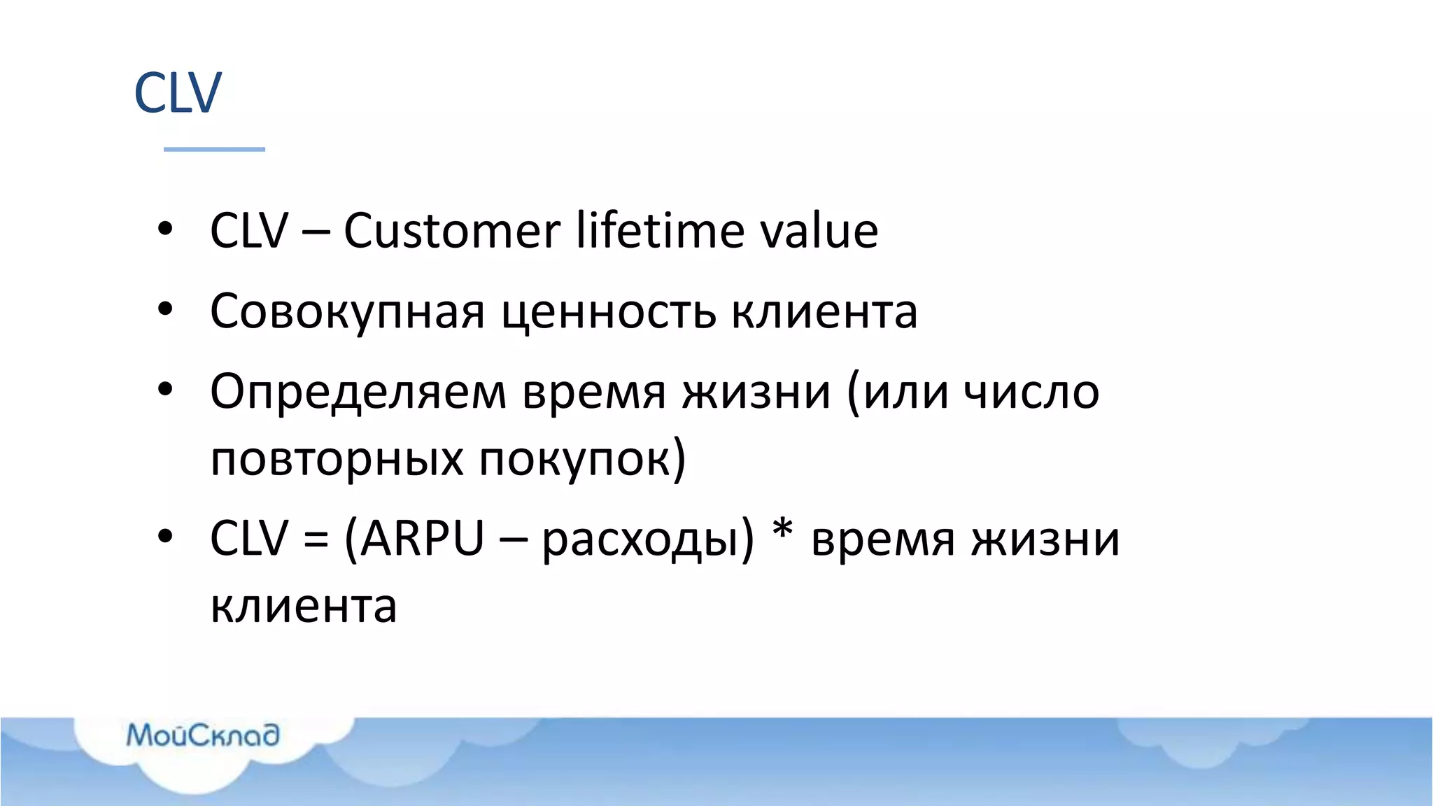 CLV
• CLV – Customer lifetime value
• Совокупная ценность клиента
• Определяем время жизни (или число
повторных покупок)
• CLV = (ARPU – расходы) * время жизни
клиента
 