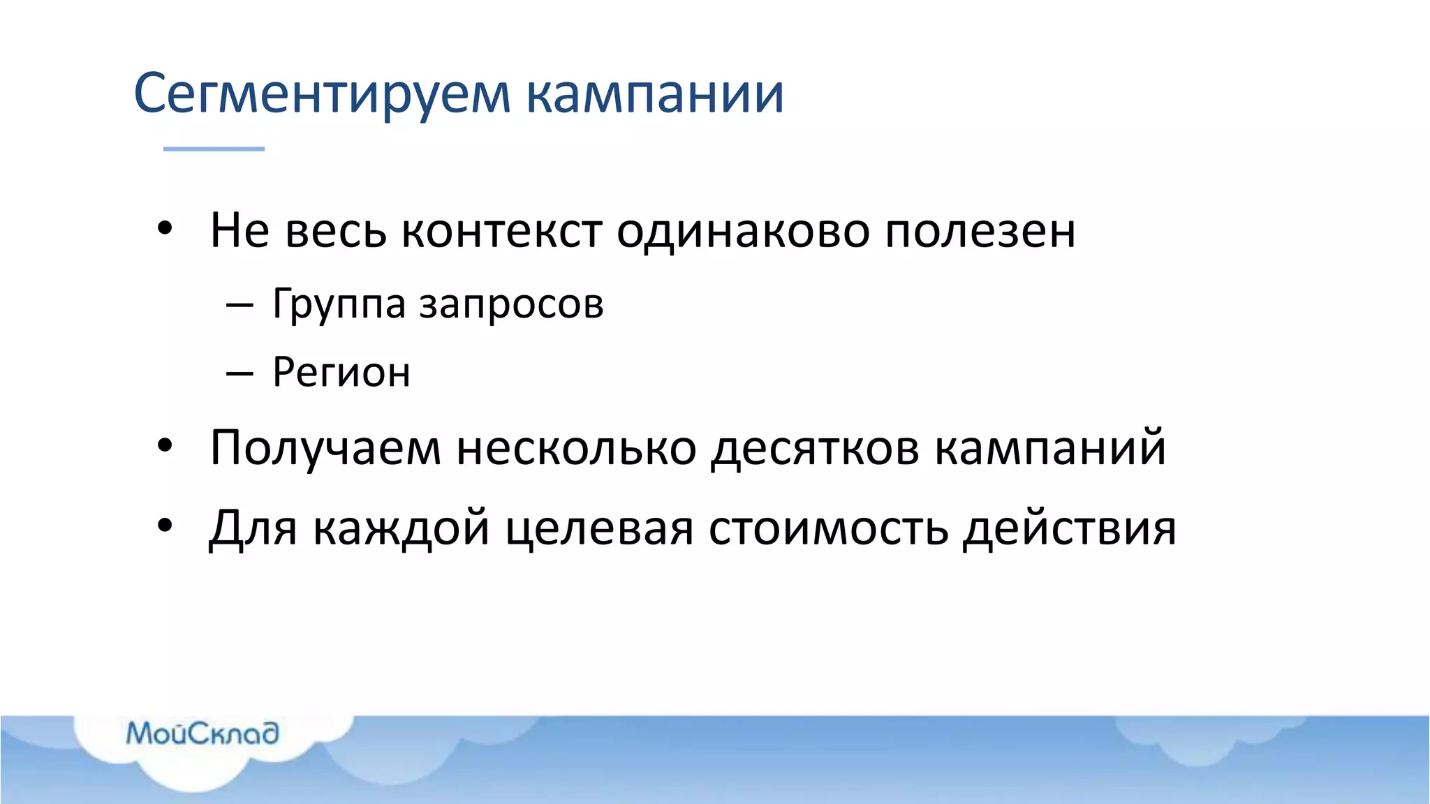 Сегментируем кампании
• Не весь контекст одинаково полезен
– Группа запросов
– Регион
• Получаем несколько десятков кампаний
• Для каждой целевая стоимость действия
 