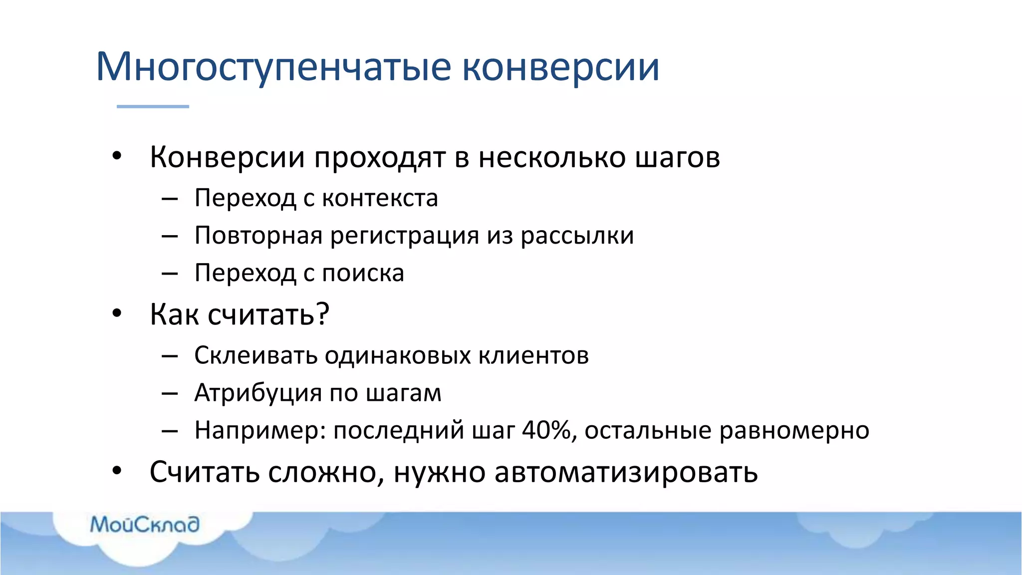 Многоступенчатые конверсии
• Конверсии проходят в несколько шагов
– Переход с контекста
– Повторная регистрация из рассылки
– Переход с поиска
• Как считать?
– Склеивать одинаковых клиентов
– Атрибуция по шагам
– Например: последний шаг 40%, остальные равномерно
• Считать сложно, нужно автоматизировать
 