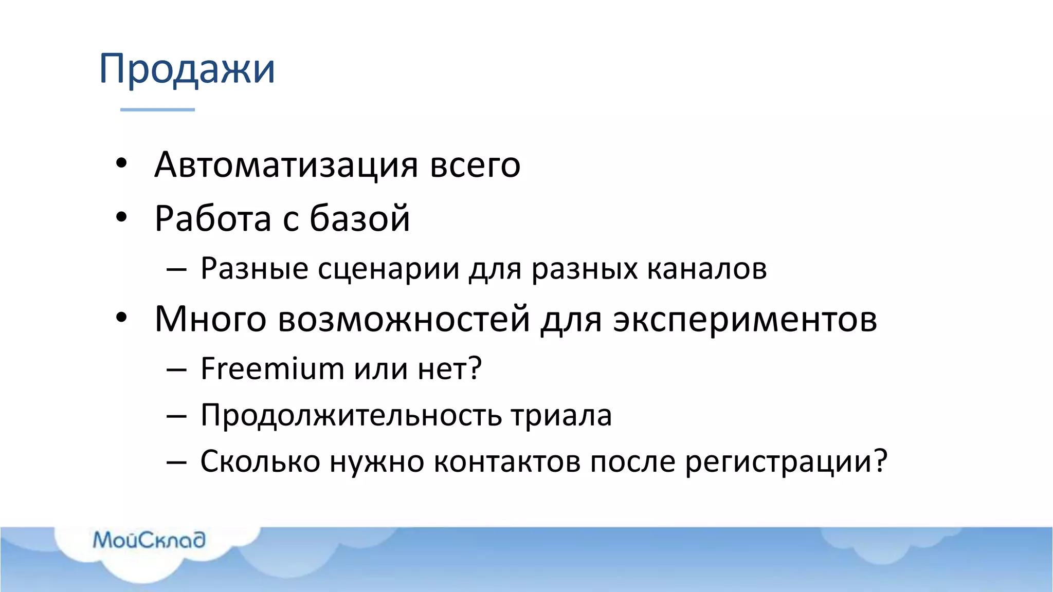 Продажи
• Автоматизация всего
• Работа с базой
– Разные сценарии для разных каналов
• Много возможностей для экспериментов
– Freemium или нет?
– Продолжительность триала
– Сколько нужно контактов после регистрации?
 