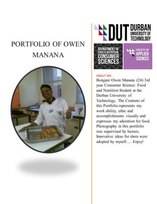 PORTFOLIO OF OWEN
MANANA
ABOUT ME:
Bongani Owen Manana (24) 3rd
year Consumer Science: Food
and Nutrition Student at the
Durban University of
Technology, The Contents of
this Portfolio represents my
work ability, ethic and
accomplishments visually and
expresses my adoration for food.
Photography in this portfolio
was supervised by lecture,
Innovative ideas for shots were
adopted by myself…. Enjoy!
 