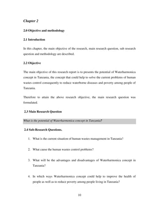 10
Chapter 2
2.0 Objective and methodology
2.1 Introduction
In this chapter, the main objective of the research, main research question, sub research
question and methodology are described.
2.2 Objective
The main objective of this research report is to presents the potential of Waterharmonica
concept in Tanzania, the concept that could help to solve the current problems of human
wastes control consequently to reduce waterborne diseases and poverty among people of
Tanzania.
Therefore to attain the above research objective, the main research question was
formulated.
2.3 Main Research Question
What is the potential of Waterharmonica concept in Tanzania?
2.4 Sub-Research Questions.
1. What is the current situation of human wastes management in Tanzania?
2. What cause the human wastes control problems?
3. What will be the advantages and disadvantages of Waterharmonica concept in
Tanzania?
4. In which ways Waterharmonica concept could help to improve the health of
people as well as to reduce poverty among people living in Tanzania?
 