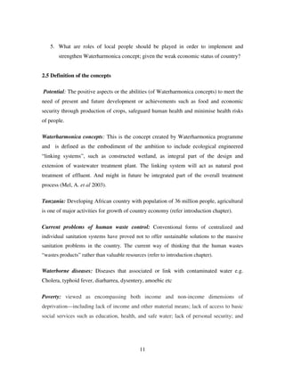 11
5. What are roles of local people should be played in order to implement and
strengthen Waterharmonica concept; given the weak economic status of country?
2.5 Definition of the concepts
Potential: The positive aspects or the abilities (of Waterharmonica concepts) to meet the
need of present and future development or achievements such as food and economic
security through production of crops, safeguard human health and minimise health risks
of people.
Waterharmonica concepts: This is the concept created by Waterharmonica programme
and is defined as the embodiment of the ambition to include ecological engineered
“linking systems”, such as constructed wetland, as integral part of the design and
extension of wastewater treatment plant. The linking system will act as natural post
treatment of effluent. And might in future be integrated part of the overall treatment
process (Mel, A. et al 2003).
Tanzania: Developing African country with population of 36 million people, agricultural
is one of major activities for growth of country economy (refer introduction chapter).
Current problems of human waste control: Conventional forms of centralized and
individual sanitation systems have proved not to offer sustainable solutions to the massive
sanitation problems in the country. The current way of thinking that the human wastes
“wastes products” rather than valuable resources (refer to introduction chapter).
Waterborne diseases: Diseases that associated or link with contaminated water e.g.
Cholera, typhoid fever, diarharrea, dysentery, amoebic etc
Poverty: viewed as encompassing both income and non-income dimensions of
deprivation—including lack of income and other material means; lack of access to basic
social services such as education, health, and safe water; lack of personal security; and
 