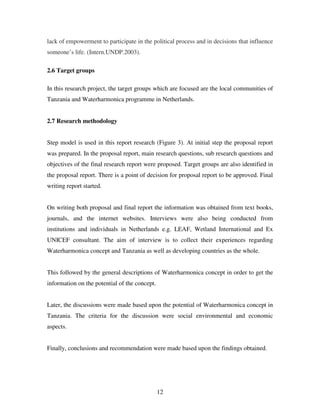 12
lack of empowerment to participate in the political process and in decisions that influence
someone’s life. (Intern.UNDP.2003).
2.6 Target groups
In this research project, the target groups which are focused are the local communities of
Tanzania and Waterharmonica programme in Netherlands.
2.7 Research methodology
Step model is used in this report research (Figure 3). At initial step the proposal report
was prepared. In the proposal report, main research questions, sub research questions and
objectives of the final research report were proposed. Target groups are also identified in
the proposal report. There is a point of decision for proposal report to be approved. Final
writing report started.
On writing both proposal and final report the information was obtained from text books,
journals, and the internet websites. Interviews were also being conducted from
institutions and individuals in Netherlands e.g. LEAF, Wetland International and Ex
UNICEF consultant. The aim of interview is to collect their experiences regarding
Waterharmonica concept and Tanzania as well as developing countries as the whole.
This followed by the general descriptions of Waterharmonica concept in order to get the
information on the potential of the concept.
Later, the discussions were made based upon the potential of Waterharmonica concept in
Tanzania. The criteria for the discussion were social environmental and economic
aspects.
Finally, conclusions and recommendation were made based upon the findings obtained.
 