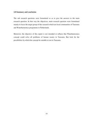 14
2.8 Summary and conclusion
The sub research questions were formulated so as to give the answers to the main
research question. In that way the objectives, main research question were formulated
mainly to focus the target group of this research which are local communities of Tanzania
and Waterharmonica programme in Netherlands.
Moreover, the objective of this report is not intended or reflects that Waterharmonica
concept could solve all problems of human wastes in Tanzania. But look for the
possibilities by which the concept be suitable or not in Tanzania.
 