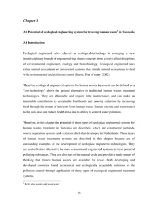 15
Chapter 3
3.0 Potential of ecological engineering system for treating human waste5
in Tanzania
3.1 Introduction
Ecological engineered also referred as ecological-technology is emerging a new
interdisciplinary branch of engineered that shares concepts from closely allied disciplines
of environmental engineered, ecology and biotechnology. Ecological engineered uses
either natural ecosystems or constructed systems that imitate natural ecosystems to deal
with environmental and pollution control (Intern. Port of entry. 2002).
Therefore ecological engineered systems for human wastes treatment can be defined as a
"low-technology" above the ground alternative to traditional human wastes treatment
technologies. They are affordable and require little maintenance, and can make an
invaluable contribution to sustainable livelihoods and poverty reduction by increasing
food through the return of nutrients from human waste (human excreta and wastewater)
to the soil, also can reduce health risks due to ability to control water pollution.
Therefore, in this chapter the potential of three types of ecological engineered systems for
human wastes treatment in Tanzania are described, which are constructed wetlands,
source separation systems and oxidation ditch that developed in Netherlands. These types
of human waste treatments systems are described in this chapter because are of
outstanding examples of the development of ecological engineered technologies. They
are cost-effective alternative to more conventional engineered systems to treat potential
polluting substances. They are also part of the natural cycle and provide a ready means of
thinking that treated human wastes are available for reuse. Both developing and
developed countries found economical and ecologically acceptable solutions to the
pollution control through application of these types of ecological engineered treatment
systems.
5
Refer also wastes and wastewater
 