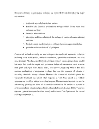 17
However pollutants in constructed wetlands are removed through the following major
mechanisms:
• settling of suspended particulate matters
• Filtration and chemical precipitation through contact of the water with
substrate and litter
• chemical transformation
• adsorption and ion exchange of the surfaces of plants, substrate, sediment
and litter
• breakdown and transformation of pollutant by micro organism and plant
• predation and natural die-off of pathogens
Constructed wetlands normally are used to improve the quality of wastewater pollution,
including storm water runoff, domestic wastewater, agricultural wastewater, and coal
mine drainage. Also being used to treat petroleum refinery wastes, compost and landfill
leachates, fish pond discharges, and pre-treated industrial wastewaters, such as those
from pulp and paper mills, textile mills, and seafood processing. One of the most
common applications of constructed wetlands has been the treatment of primary or
secondary domestic sewage effluent. However the constructed wetland system for
wastewater treatment can served other purposes as well. Can served as a wildlife
sanctuary and provide a habitat for wetland animals. The constructed wetland can also be
aesthetically pleasing and serve as an attractive destination for tourists to explore its
environmental and educational possibilities. (Intern.Polprasert, C. at al. 2000). There two
common types of constructed wetland namely as horizontal Flow System and the vertical
Flow System (Annex 2).
 
