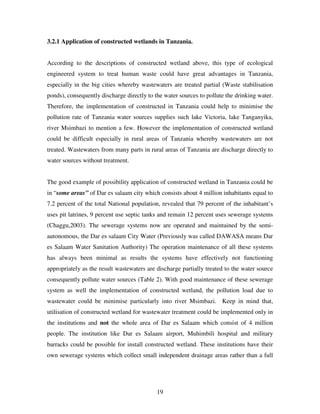 19
3.2.1 Application of constructed wetlands in Tanzania.
According to the descriptions of constructed wetland above, this type of ecological
engineered system to treat human waste could have great advantages in Tanzania,
especially in the big cities whereby wastewaters are treated partial (Waste stabilisation
ponds), consequently discharge directly to the water sources to pollute the drinking water.
Therefore, the implementation of constructed in Tanzania could help to minimise the
pollution rate of Tanzania water sources supplies such lake Victoria, lake Tanganyika,
river Msimbazi to mention a few. However the implementation of constructed wetland
could be difficult especially in rural areas of Tanzania whereby wastewaters are not
treated. Wastewaters from many parts in rural areas of Tanzania are discharge directly to
water sources without treatment.
The good example of possibility application of constructed wetland in Tanzania could be
in “some areas” of Dar es salaam city which consists about 4 million inhabitants equal to
7.2 percent of the total National population, revealed that 79 percent of the inhabitant’s
uses pit latrines, 9 percent use septic tanks and remain 12 percent uses sewerage systems
(Chaggu,2003). The sewerage systems now are operated and maintained by the semi-
autonomous, the Dar es salaam City Water (Previously was called DAWASA means Dar
es Salaam Water Sanitation Authority) The operation maintenance of all these systems
has always been minimal as results the systems have effectively not functioning
appropriately as the result wastewaters are discharge partially treated to the water source
consequently pollute water sources (Table 2). With good maintenance of these sewerage
system as well the implementation of constructed wetland, the pollution load due to
wastewater could be minimise particularly into river Msimbazi. Keep in mind that,
utilisation of constructed wetland for wastewater treatment could be implemented only in
the institutions and not the whole area of Dar es Salaam which consist of 4 million
people. The institution like Dar es Salaam airport, Muhimbili hospital and military
barracks could be possible for install constructed wetland. These institutions have their
own sewerage systems which collect small independent drainage areas rather than a full
 