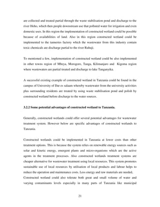 21
are collected and treated partial through the waste stabilisation pond and discharge to the
river Hoho, which then people downstream use that polluted water for irrigation and even
domestic uses. In this region the implementation of constructed wetland could be possible
because of availabilities of land. Also in this region constructed wetland could be
implemented to the tanneries factory which the wastewater from this industry contain
toxic chemicals are discharge partial to the river Ruhuji.
To mentioned a few, implementation of constructed wetland could be also implemented
in other towns region of Mbeya, Morogoro, Tanga, Kilimanjaro and Kigoma region
where wastewaters are partial treated and discharge to lake Tanganyika.
A successful existing example of constructed wetland in Tanzania could be found in the
campus of University of Dar es salaam whereby wastewater from the university activities
plus surrounding residents are treated by using waste stabilisation pond and polish by
constructed wetland before discharge to the water sources.
3.2.2 Some potential advantages of constructed wetland to Tanzania.
Generally, constructed wetlands could offer several potential advantages for wastewater
treatment system. However below are specific advantages of constructed wetlands to
Tanzania.
Constructed wetlands could be implemented in Tanzania at lower costs than other
treatment options. This is because the system relies on renewable energy sources such as
solar and kinetic energy, emergent plants and micro-organisms which are the active
agents in the treatment processes. Also constructed wetlands treatment systems are
cheaper alternative for wastewater treatment using local resources. This system promotes
sustainable use of local resources by utilisation of local products and labour helps to
reduce the operation and maintenance costs. Less energy and raw materials are needed,
Constructed wetland could also tolerate both great and small volume of water and
varying contaminants levels especially in many parts of Tanzania like municipal
 