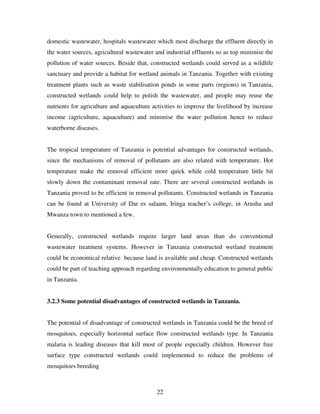 22
domestic wastewater, hospitals wastewater which most discharge the effluent directly in
the water sources, agricultural wastewater and industrial effluents so as top minimise the
pollution of water sources. Beside that, constructed wetlands could served as a wildlife
sanctuary and provide a habitat for wetland animals in Tanzania. Together with existing
treatment plants such as waste stabilisation ponds in some parts (regions) in Tanzania,
constructed wetlands could help to polish the wastewater, and people may reuse the
nutrients for agriculture and aquaculture activities to improve the livelihood by increase
income (agriculture, aquaculture) and minimise the water pollution hence to reduce
waterborne diseases.
The tropical temperature of Tanzania is potential advantages for constructed wetlands,
since the mechanisms of removal of pollutants are also related with temperature. Hot
temperature make the removal efficient more quick while cold temperature little bit
slowly down the contaminant removal rate. There are several constructed wetlands in
Tanzania proved to be efficient in removal pollutants. Constructed wetlands in Tanzania
can be found at University of Dar es salaam, Iringa teacher’s college, in Arusha and
Mwanza town to mentioned a few.
Generally, constructed wetlands require larger land areas than do conventional
wastewater treatment systems. However in Tanzania constructed wetland treatment
could be economical relative because land is available and cheap. Constructed wetlands
could be part of teaching approach regarding environmentally education to general public
in Tanzania.
3.2.3 Some potential disadvantages of constructed wetlands in Tanzania.
The potential of disadvantage of constructed wetlands in Tanzania could be the breed of
mosquitoes, especially horizontal surface flow constructed wetlands type. In Tanzania
malaria is leading diseases that kill most of people especially children. However free
surface type constructed wetlands could implemented to reduce the problems of
mosquitoes breeding
 