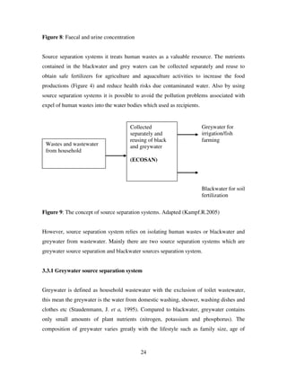 24
Figure 8: Faecal and urine concentration
Source separation systems it treats human wastes as a valuable resource. The nutrients
contained in the blackwater and grey waters can be collected separately and reuse to
obtain safe fertilizers for agriculture and aquaculture activities to increase the food
productions (Figure 4) and reduce health risks due contaminated water. Also by using
source separation systems it is possible to avoid the pollution problems associated with
expel of human wastes into the water bodies which used as recipients.
Figure 9: The concept of source separation systems. Adapted (Kampf.R.2005)
However, source separation system relies on isolating human wastes or blackwater and
greywater from wastewater. Mainly there are two source separation systems which are
greywater source separation and blackwater sources separation system.
3.3.1 Greywater source separation system
Greywater is defined as household wastewater with the exclusion of toilet wastewater,
this mean the greywater is the water from domestic washing, shower, washing dishes and
clothes etc (Staudenmann, J. et a, 1995). Compared to blackwater, greywater contains
only small amounts of plant nutrients (nitrogen, potassium and phosphorus). The
composition of greywater varies greatly with the lifestyle such as family size, age of
Greywater for
irrigation/fish
farming
Blackwater for soil
fertilization
Wastes and wastewater
from household
Collected
separately and
reusing of black
and greywater
(ECOSAN)
 