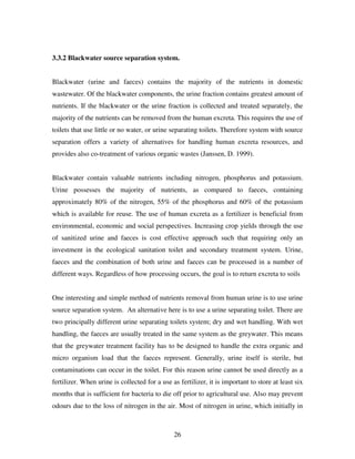 26
3.3.2 Blackwater source separation system.
Blackwater (urine and faeces) contains the majority of the nutrients in domestic
wastewater. Of the blackwater components, the urine fraction contains greatest amount of
nutrients. If the blackwater or the urine fraction is collected and treated separately, the
majority of the nutrients can be removed from the human excreta. This requires the use of
toilets that use little or no water, or urine separating toilets. Therefore system with source
separation offers a variety of alternatives for handling human excreta resources, and
provides also co-treatment of various organic wastes (Janssen, D. 1999).
Blackwater contain valuable nutrients including nitrogen, phosphorus and potassium.
Urine possesses the majority of nutrients, as compared to faeces, containing
approximately 80% of the nitrogen, 55% of the phosphorus and 60% of the potassium
which is available for reuse. The use of human excreta as a fertilizer is beneficial from
environmental, economic and social perspectives. Increasing crop yields through the use
of sanitized urine and faeces is cost effective approach such that requiring only an
investment in the ecological sanitation toilet and secondary treatment system. Urine,
faeces and the combination of both urine and faeces can be processed in a number of
different ways. Regardless of how processing occurs, the goal is to return excreta to soils
One interesting and simple method of nutrients removal from human urine is to use urine
source separation system. An alternative here is to use a urine separating toilet. There are
two principally different urine separating toilets system; dry and wet handling. With wet
handling, the faeces are usually treated in the same system as the greywater. This means
that the greywater treatment facility has to be designed to handle the extra organic and
micro organism load that the faeces represent. Generally, urine itself is sterile, but
contaminations can occur in the toilet. For this reason urine cannot be used directly as a
fertilizer. When urine is collected for a use as fertilizer, it is important to store at least six
months that is sufficient for bacteria to die off prior to agricultural use. Also may prevent
odours due to the loss of nitrogen in the air. Most of nitrogen in urine, which initially in
 