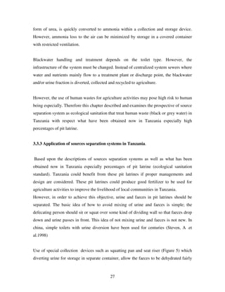 27
form of urea, is quickly converted to ammonia within a collection and storage device.
However, ammonia loss to the air can be minimized by storage in a covered container
with restricted ventilation.
Blackwater handling and treatment depends on the toilet type. However, the
infrastructure of the system must be changed. Instead of centralized system sewers where
water and nutrients mainly flow to a treatment plant or discharge point, the blackwater
and/or urine fraction is diverted, collected and recycled to agriculture.
However, the use of human wastes for agriculture activities may pose high risk to human
being especially. Therefore this chapter described and examines the prospective of source
separation system as ecological sanitation that treat human waste (black or grey water) in
Tanzania with respect what have been obtained now in Tanzania especially high
percentages of pit latrine.
3.3.3 Application of sources separation systems in Tanzania.
Based upon the descriptions of sources separation systems as well as what has been
obtained now in Tanzania especially percentages of pit latrine (ecological sanitation
standard). Tanzania could benefit from these pit latrines if proper managements and
design are considered. These pit latrines could produce good fertilizer to be used for
agriculture activities to improve the livelihood of local communities in Tanzania.
However, in order to achieve this objective, urine and faeces in pit latrines should be
separated. The basic idea of how to avoid mixing of urine and faeces is simple; the
defecating person should sit or squat over some kind of dividing wall so that faeces drop
down and urine passes in front. This idea of not mixing urine and faeces is not new. In
china, simple toilets with urine diversion have been used for centuries (Steven, A .et
al.1998)
Use of special collection devices such as squatting pan and seat riser (Figure 5) which
diverting urine for storage in separate container, allow the faeces to be dehydrated fairly
 
