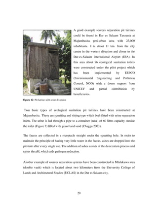 29
A good example sources separation pit latrines
could be found in Dar es Salaam Tanzania at
Majumbasita peri-urban area with 23,000
inhabitants. It is about 11 km. from the city
centre in the western direction and closer to the
Dar-es-Salaam International Airport (DIA). In
this area about 96 ecological sanitation toilets
were constructed under the pilot project which
has been implemented by EEPCO
(Environmental Engineering and Pollution
Control, NGO) with a donor support from
UNICEF and partial contribution by
beneficiaries.
Two basic types of ecological sanitation pit latrines have been constructed at
Majumbasita. These are squatting and sitting type which both fitted with urine separation
inlets. The urine is led through a pipe to a container (tank) of 60 litres capacity outside
the toilet (Figure 7) filled with gravel and sand (Chaggu.2003).
The faeces are collected in a receptacle straight under the squatting hole. In order to
maintain the principle of having very little water in the faeces, ashes are dropped into the
pit-hole after every single use. The addition of ashes assists in the desiccation process and
raises the pH, which aids pathogen reduction.
Another example of sources separation systems have been constructed in Mlalakuwa area
(double vault) which is located about two kilometers from the University College of
Lands and Architectural Studies (UCLAS) in the Dar es Salaam city.
Figure 12: Pit latrine with urine diversion
 