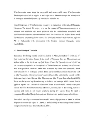 3
Waterharmonica cases about the successful and unsuccessful. Also Waterharmonica
focus to provide technical support as well experiences about the design and management
of ecological treatment systems e.g. constructed wetlands etc.
One of the project of Waterharmonica concept is in preparation for the city of Matagalpa
Nicaragua. The aim of this project is to use the concept of Waterharmonica concept to
improve and minimise the water pollution due to contaminants associated with
agriculture and domestic wastewater to the rivers San Francisco and Malino Norte, which
are the source for drinking water source. The research is financed by Novib and Aqua for
All of Netherlands with cooperation with Projecto Cuencas Matagalpa (Joost
Jacobi.2004).
1.2 Short history of Tanzania.
Tanzania is developing country situated in eastern of Africa, located on 60
South and 350
East bordering the Indian Ocean. In the south of Tanzania there are Mozambique and
Malawi while in the North one can find Kenya (Figure 3). Tanzania covers 945,087 sq.
km (An area- comparative as twenty times of Netherlands), and is among one of Africa’s
most ecological rich countries, about 40% is covered by forests and woodlands, which
host various types of ecological system. There are several lakes contains fresh water such
as lake Tanganyika (the second world’s deepest lake), lake Victoria (the second world’s
freshwater lake), lake Rukwa, lake Manyara and lake Nyasa (Intern.Factbook,2005).
There are also several big rivers flowing to the lakes and swamps, which contain diverse
types of aquatic life. Tanzania is considered to be a well-watered country with good
rainfall (between November and May). However, in some parts of the country, rainfall is
seasonal and water is not readily available during dry season (long dry spell is
experienced from late May to October), and drinking water quality is general problems.
Tanzania is one of poor countries in the world, with total population of about 36 million
people with income per capita of USD 600. The economy of the country mainly depends
on agricultural activities. (Intern.Factbook,.2005).
 