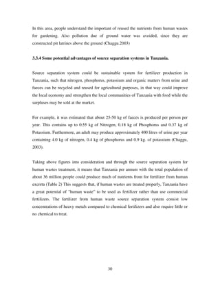 30
In this area, people understand the important of reused the nutrients from human wastes
for gardening. Also pollution due of ground water was avoided, since they are
constructed pit latrines above the ground (Chaggu.2003)
3.3.4 Some potential advantages of source separation systems in Tanzania.
Source separation system could be sustainable system for fertilizer production in
Tanzania, such that nitrogen, phosphorus, potassium and organic matters from urine and
faeces can be recycled and reused for agricultural purposes, in that way could improve
the local economy and strengthen the local communities of Tanzania with food while the
surpluses may be sold at the market.
For example, it was estimated that about 25-50 kg of faeces is produced per person per
year. This contains up to 0.55 kg of Nitrogen, 0.18 kg of Phosphorus and 0.37 kg of
Potassium. Furthermore, an adult may produce approximately 400 litres of urine per year
containing 4.0 kg of nitrogen, 0.4 kg of phosphorus and 0.9 kg. of potassium (Chaggu,
2003).
Taking above figures into consideration and through the source separation system for
human wastes treatment, it means that Tanzania per annum with the total population of
about 36 million people could produce much of nutrients from for fertilizer from human
excreta (Table 2) This suggests that, if human wastes are treated properly, Tanzania have
a great potential of "human waste” to be used as fertilizer rather than use commercial
fertilizers. The fertilizer from human waste source separation system consist low
concentrations of heavy metals compared to chemical fertilizers and also require little or
no chemical to treat.
 