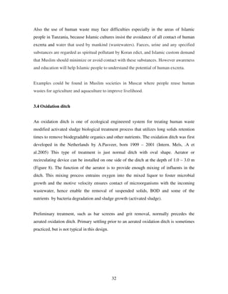 32
Also the use of human waste may face difficulties especially in the areas of Islamic
people in Tanzania, because Islamic cultures insist the avoidance of all contact of human
excreta and water that used by mankind (wastewaters). Faeces, urine and any specified
substances are regarded as spiritual pollutant by Koran edict, and Islamic custom demand
that Muslim should minimize or avoid contact with these substances. However awareness
and education will help Islamic people to understand the potential of human excreta.
Examples could be found in Muslim societies in Muscat where people reuse human
wastes for agriculture and aquaculture to improve livelihood.
3.4 Oxidation ditch
An oxidation ditch is one of ecological engineered system for treating human waste
modified activated sludge biological treatment process that utilizes long solids retention
times to remove biodegradable organics and other nutrients. The oxidation ditch was first
developed in the Netherlands by A.Pasveer, born 1909 – 2001 (Intern. Mels, .A et
al.2005) This type of treatment is just normal ditch with oval shape. Aerator or
recirculating device can be installed on one side of the ditch at the depth of 1.0 – 3.0 m
(Figure 8). The function of the aerator is to provide enough mixing of influents in the
ditch. This mixing process entrains oxygen into the mixed liquor to foster microbial
growth and the motive velocity ensures contact of microorganisms with the incoming
wastewater, hence enable the removal of suspended solids, BOD and some of the
nutrients by bacteria degradation and sludge growth (activated sludge).
Preliminary treatment, such as bar screens and grit removal, normally precedes the
aerated oxidation ditch. Primary settling prior to an aerated oxidation ditch is sometimes
practiced, but is not typical in this design.
 