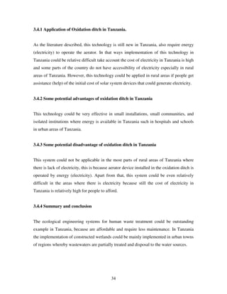 34
3.4.1 Application of Oxidation ditch in Tanzania.
As the literature described, this technology is still new in Tanzania, also require energy
(electricity) to operate the aerator. In that ways implementation of this technology in
Tanzania could be relative difficult take account the cost of electricity in Tanzania is high
and some parts of the country do not have accessibility of electricity especially in rural
areas of Tanzania. However, this technology could be applied in rural areas if people get
assistance (help) of the initial cost of solar system devices that could generate electricity.
3.4.2 Some potential advantages of oxidation ditch in Tanzania
This technology could be very effective in small installations, small communities, and
isolated institutions where energy is available in Tanzania such in hospitals and schools
in urban areas of Tanzania.
3.4.3 Some potential disadvantage of oxidation ditch in Tanzania
This system could not be applicable in the most parts of rural areas of Tanzania where
there is lack of electricity, this is because aerator device installed in the oxidation ditch is
operated by energy (electricity). Apart from that, this system could be even relatively
difficult in the areas where there is electricity because still the cost of electricity in
Tanzania is relatively high for people to afford.
3.4.4 Summary and conclusion
The ecological engineering systems for human waste treatment could be outstanding
example in Tanzania, because are affordable and require less maintenance. In Tanzania
the implementation of constructed wetlands could be mainly implemented in urban towns
of regions whereby wastewaters are partially treated and disposal to the water sources.
 