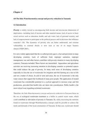 36
Chapter 4
4.0 The links Waterharmonica concept and poverty reduction in Tanzania
4.1 Introduction
Poverty is widely viewed as encompassing both income and non-income dimensions of
deprivation—including lack of income and other material means; lack of access to basic
social services such as education, health, and safe water; lack of personal security; and
lack of empowerment to participate in the political process and in decisions that influence
someone’s life. The dynamics of poverty also are better understood, and extreme
vulnerability to external shocks is now seen as one of its major features
(Intern.UNDP.2003).
It is now widely appreciated that the so called poverty gap is a fact and persistent in many
developing countries. Lack of sufficient food, improper sanitation, improper
management, war and other factors contribute with poverty situation in many developing
countries, Tanzania included. These factors are interrelated. Aquaculture and agriculture
activities are receiving increasing attention in developing countries as potential aspects
that could reduces the gap of poverty. In many rural areas of developing countries
especially in Asia the use of wastewater for irrigation and fish farming are a fact of life
and not a matter of choice. In arid or semi arid areas, the use of wastewater is the only
water sources that support the livelihood of many poor people. The application of treated
wastewater has considerable potential in a cyclical approach to increase crops and fish
productions, provided that health risks are taken into consideration. Public health is the
most critical issue regarding reclaimed wastewater.
Therefore, the links Waterharmonica concept and poverty reduction in Tanzania focus on
the use of ecological wastewater treatment as a buffer to control waste water, which
could contribute to alleviation of poverty in Tanzania. By safely recovering the nutrients
found in wastewater through Waterharmonica concept could be possible to achieve the
needs and demands of the local communities of Tanzania. In that case, wastewater should
 