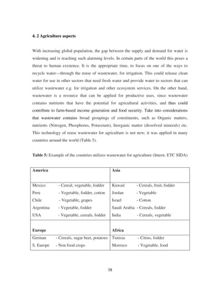 38
4. 2 Agriculture aspects
With increasing global population, the gap between the supply and demand for water is
widening and is reaching such alarming levels. In certain parts of the world this poses a
threat to human existence. It is the appropriate time, to focus on one of the ways to
recycle water—through the reuse of wastewater, for irrigation. This could release clean
water for use in other sectors that need fresh water and provide water to sectors that can
utilize wastewater e.g. for irrigation and other ecosystem services. On the other hand,
wastewater is a resource that can be applied for productive uses, since wastewater
contains nutrients that have the potential for agricultural activities, and thus could
contribute to farm-based income generation and food security. Take into considerations
that wastewater contains broad groupings of constituents, such as Organic matters,
nutrients (Nitrogen, Phosphorus, Potassium), Inorganic matter (dissolved minerals) etc.
This technology of reuse wastewater for agriculture is not new; it was applied in many
countries around the world (Table 5).
Table 5: Example of the countries utilizes wastewater for agriculture (Intern. ETC SIDA)
America Asia
Mexico - Cereal, vegetable, fodder
Peru - Vegetable, fodder, cotton
Chile - Vegetable, grapes
Argentina - Vegetable, fodder
USA - Vegetable, cereals, fodder
Kuwait - Cereals, fruit, fodder
Jordan - Vegetable
Israel - Cotton
Saudi Arabia - Cereals, fodder
India - Cereals, vegetable
Europe Africa
German - Cereals, sugar beet, potatoes
S. Europe - Non food crops
Tunisia - Citrus, fodder
Morroco - Vegetable, food
 